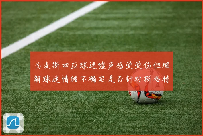 戈麦斯回应球迷嘘声感受受伤但理解球迷情绪不确定是否针对斯洛特
