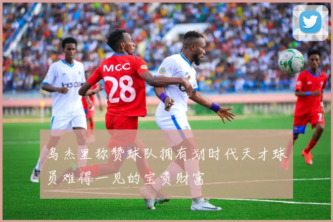 乌杰里称赞球队拥有划时代天才球员难得一见的宝贵财富