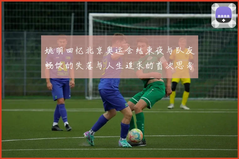 姚明回忆北京奥运会结束夜与队友畅饮的失落与人生追求的首次思考