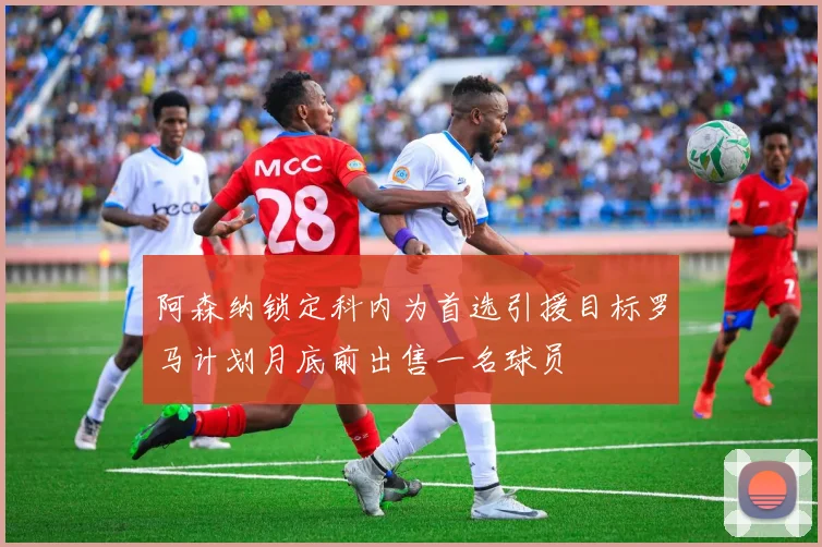 阿森纳锁定科内为首选引援目标罗马计划月底前出售一名球员