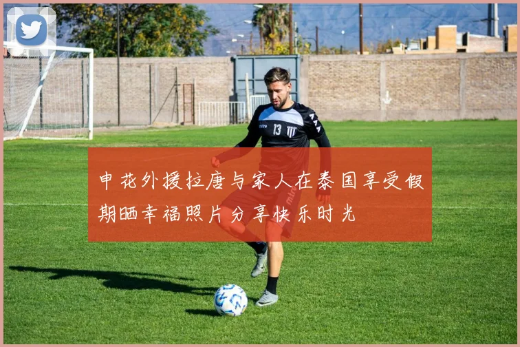 申花外援拉唐与家人在泰国享受假期晒幸福照片分享快乐时光
