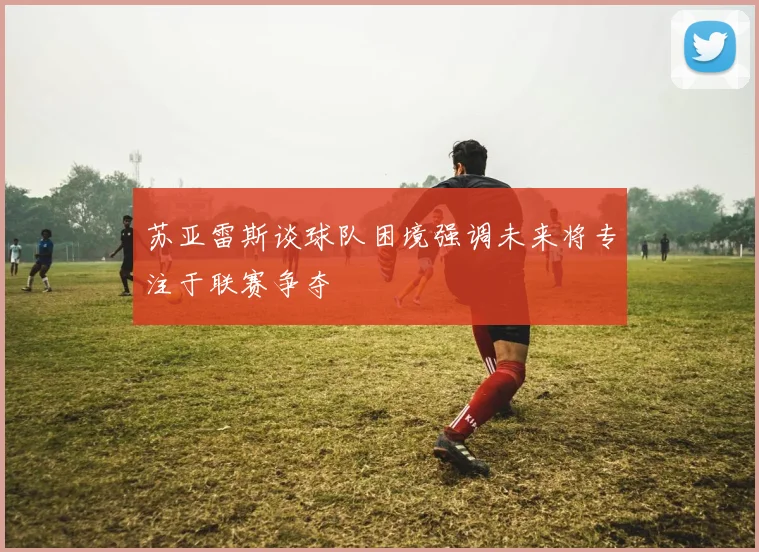 苏亚雷斯谈球队困境强调未来将专注于联赛争夺