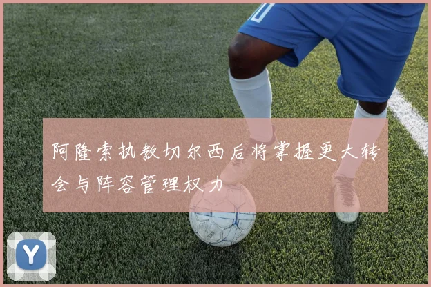 阿隆索执教切尔西后将掌握更大转会与阵容管理权力
