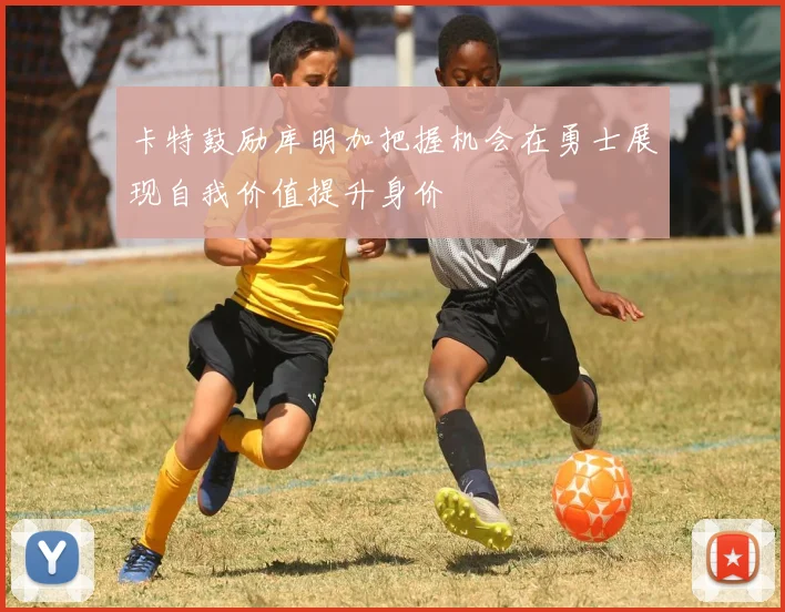 卡特鼓励库明加把握机会在勇士展现自我价值提升身价