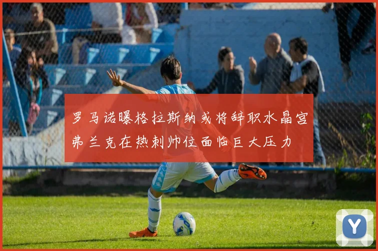 罗马诺曝格拉斯纳或将辞职水晶宫弗兰克在热刺帅位面临巨大压力