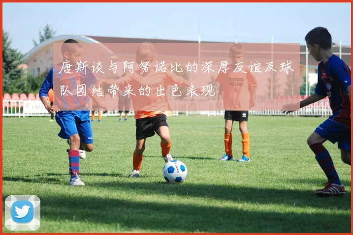 唐斯谈与阿努诺比的深厚友谊及球队团结带来的出色表现