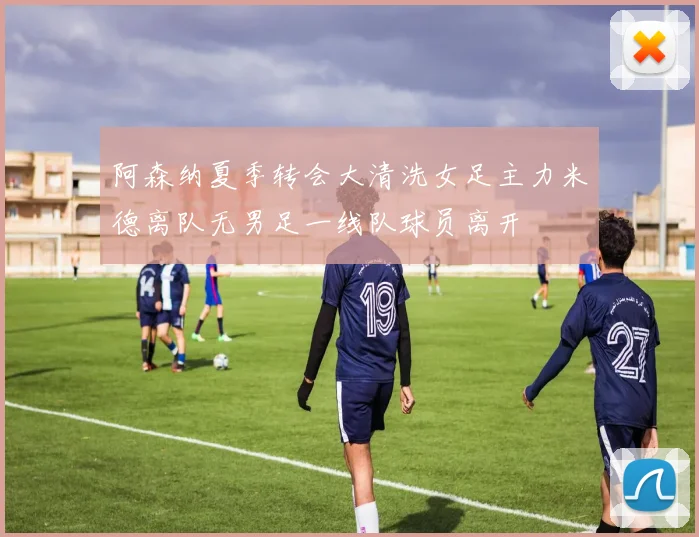 阿森纳夏季转会大清洗女足主力米德离队无男足一线队球员离开