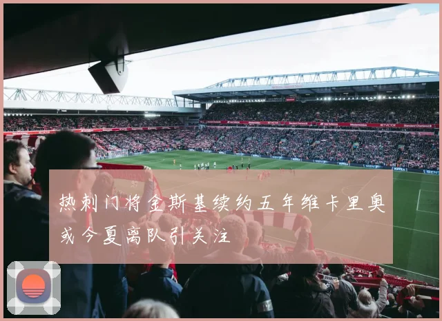 热刺门将金斯基续约五年维卡里奥或今夏离队引关注