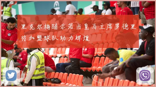 里克尔梅暗示若当皇马主席罗德里将加盟球队助力辉煌