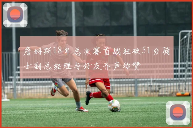 詹姆斯18年总决赛首战狂砍51分骑士副总经理与好友齐声称赞
