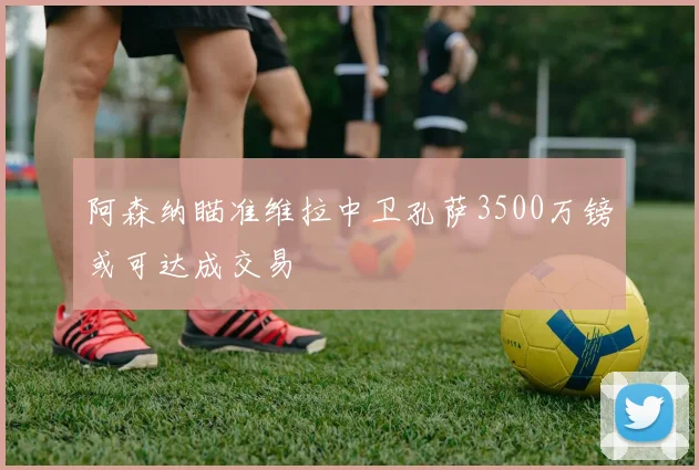 阿森纳瞄准维拉中卫孔萨3500万镑或可达成交易