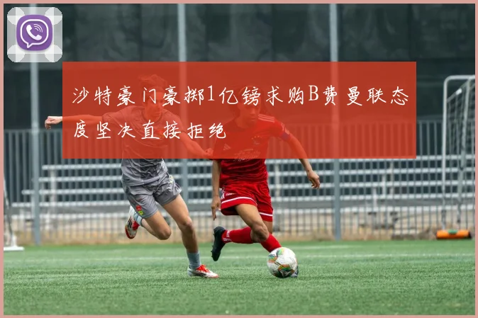 沙特豪门豪掷1亿镑求购B费曼联态度坚决直接拒绝