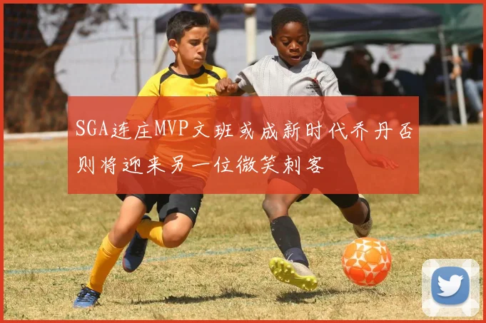 SGA连庄MVP文班或成新时代乔丹否则将迎来另一位微笑刺客