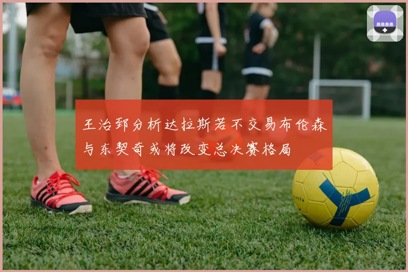 王治郅分析达拉斯若不交易布伦森与东契奇或将改变总决赛格局