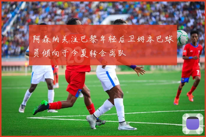阿森纳关注巴黎年轻后卫姆本巴球员倾向于今夏转会离队