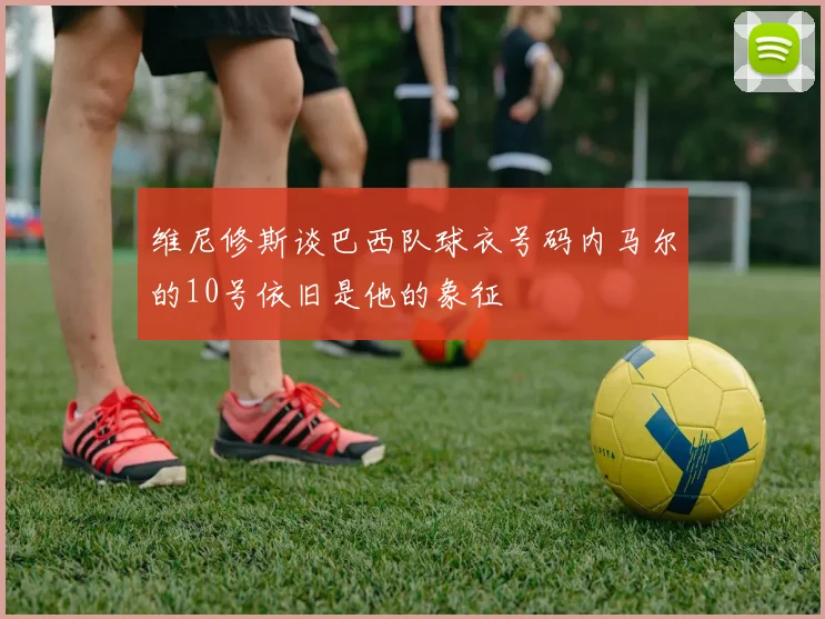 维尼修斯谈巴西队球衣号码内马尔的10号依旧是他的象征